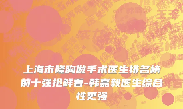 上海市隆胸做手术医生排名榜前十强抢鲜看-韩嘉毅医生综合性更强