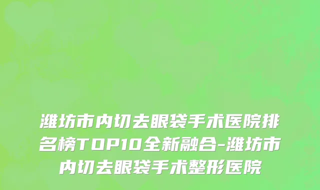 潍坊市内切去眼袋手术医院排名榜TOP10全新融合-潍坊市内切去眼袋手术整形医院