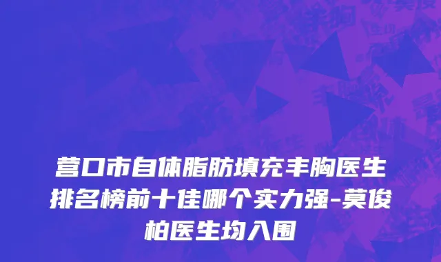 营口市自体脂肪填充丰胸医生排名榜前十佳哪个实力强-莫俊柏医生均入围