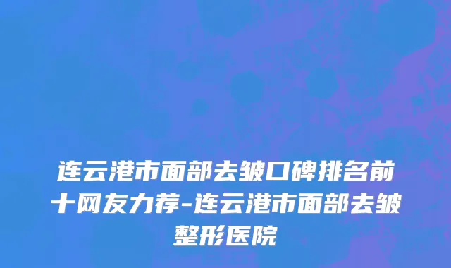 连云港市面部去皱口碑排名前十网友力荐-连云港市面部去皱整形医院