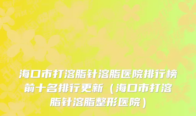 海口市打溶脂针溶脂医院排行榜前十名排行更新（海口市打溶脂针溶脂整形医院）