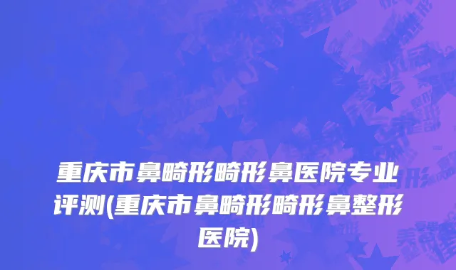 重庆市鼻畸形畸形鼻医院专业评测(重庆市鼻畸形畸形鼻整形医院)