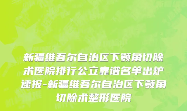 新疆维吾尔自治区下颚角切除术医院排行公立靠谱名单出炉速报-新疆维吾尔自治区下颚角切除术整形医院