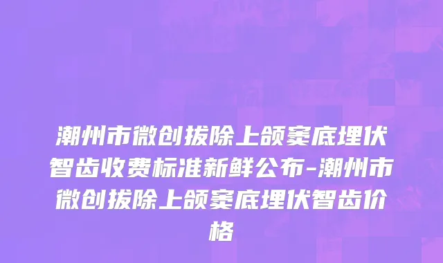 潮州市微创拔除上颌窦底埋伏智齿收费标准新鲜公布-潮州市微创拔除上颌窦底埋伏智齿价格