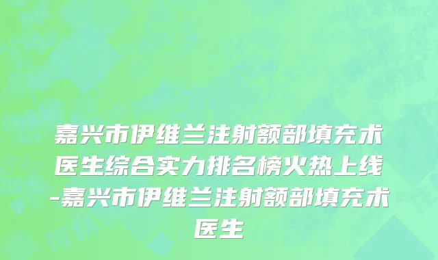 嘉兴市伊维兰注射额部填充术医生综合实力排名榜火热上线-嘉兴市伊维兰注射额部填充术医生