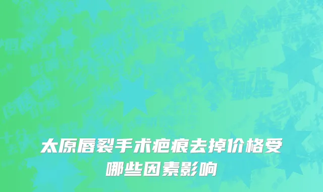 太原唇裂手术疤痕去掉价格受哪些因素影响