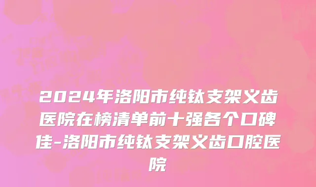 2024年洛阳市纯钛支架义齿医院在榜清单前十强各个口碑佳-洛阳市纯钛支架义齿口腔医院