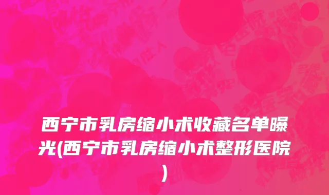 西宁市乳房缩小术收藏名单曝光(西宁市乳房缩小术整形医院)