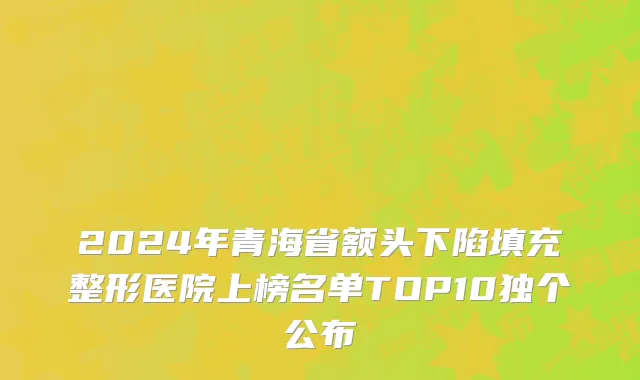 2024年青海省额头下陷填充整形医院上榜名单TOP10独个公布