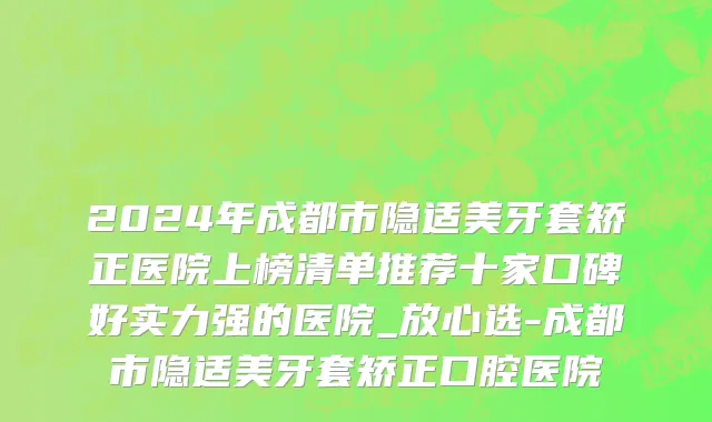 2024年成都市隐适美牙套矫正医院上榜清单推荐十家口碑好实力强的医院_放心选-成都市隐适美牙套矫正口腔医院