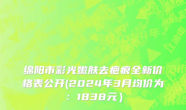 绵阳市彩光嫩肤去疤痕全新价格表公开(2024年3月均价为：1838元）
