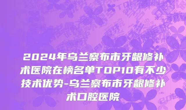 2024年乌兰察布市牙龈修补术医院在榜名单TOP10有不少技术优势-乌兰察布市牙龈修补术口腔医院