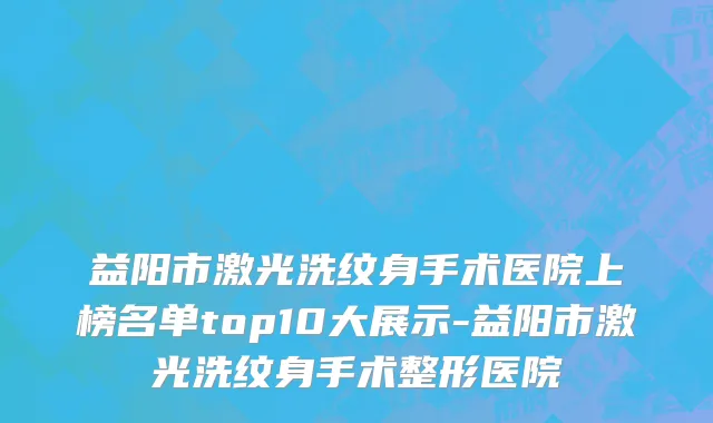益阳市激光洗纹身手术医院上榜名单top10大展示-益阳市激光洗纹身手术整形医院