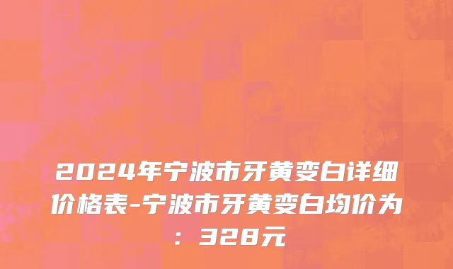2024年宁波市牙黄变白详细价格表-宁波市牙黄变白均价为：328元