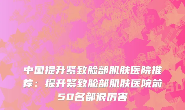 中国提升紧致脸部肌肤医院推荐：提升紧致脸部肌肤医院前50名都很厉害