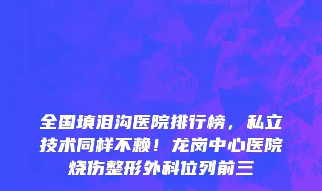 全国填泪沟医院排行榜,私立技术同样不赖!龙岗中心医院烧伤整形外科位列前三