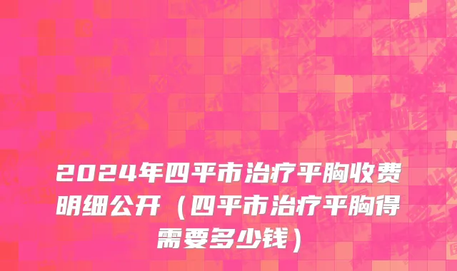 2024年四平市治疗平胸收费明细公开（四平市治疗平胸得需要多少钱）