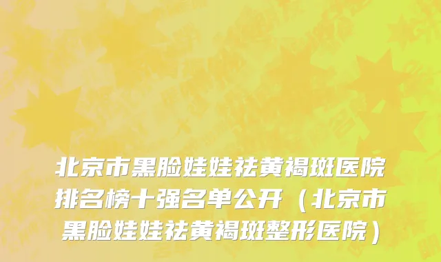 北京市黑脸娃娃祛黄褐斑医院排名榜十强名单公开（北京市黑脸娃娃祛黄褐斑整形医院）