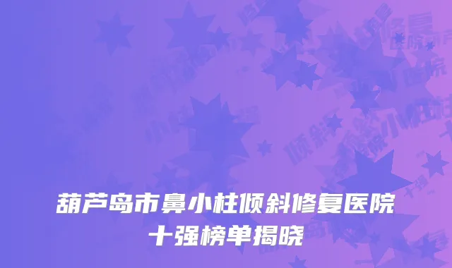 葫芦岛市鼻小柱倾斜修复医院十强榜单揭晓