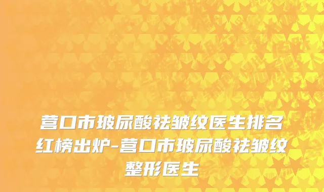 营口市玻尿酸祛皱纹医生排名红榜出炉-营口市玻尿酸祛皱纹整形医生