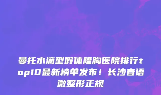 曼托水滴型假体隆胸医院排行top10最新榜单发布!长沙春语微整形正规