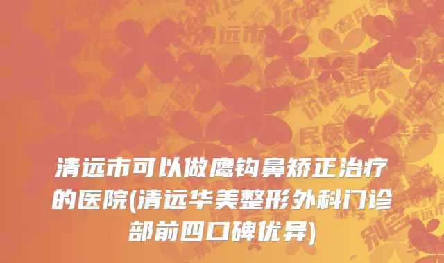 清远市可以做鹰钩鼻矫正治疗的医院(清远华美整形外科门诊部前四口碑优异)