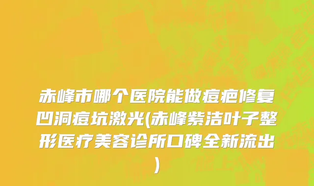 赤峰市哪个医院能做痘疤修复凹洞痘坑激光(赤峰紫洁叶子整形医疗美容诊所口碑全新流出)