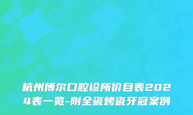 杭州博尔口腔诊所价目表2024表一览-附全瓷烤瓷牙冠案例
