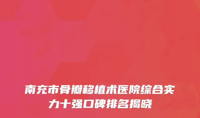 南充市骨瓣移植术医院综合实力十强口碑排名揭晓