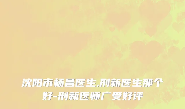 沈阳市杨昌医生,刑新医生那个好-刑新医师广受好评