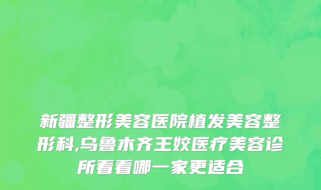 新疆整形美容医院植发美容整形科,乌鲁木齐王姣医疗美容诊所看看哪一家更适合