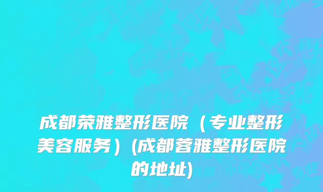 成都荣雅整形医院（专业整形美容服务）(成都蓉雅整形医院的地址)