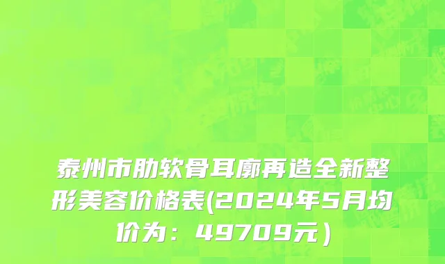 泰州市肋软骨耳廓再造全新整形美容价格表(2024年5月均价为：49709元）