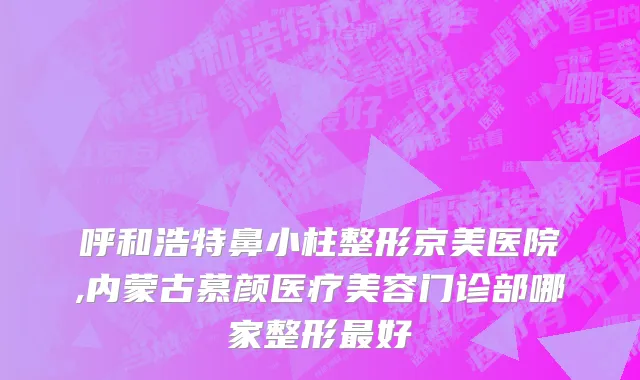 呼和浩特鼻小柱整形京美医院,内蒙古慕颜医疗美容门诊部哪家整形最好