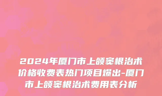 2024年厦门市上颌窦根治术价格收费表热门项目爆出-厦门市上颌窦根治术费用表分析