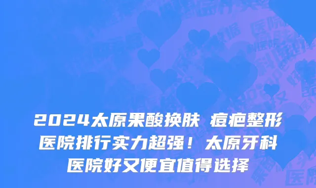 2024太原果酸换肤袪痘疤整形医院排行实力超强!太原牙科医院好又便宜值得选择