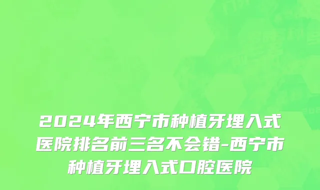 2024年西宁市种植牙埋入式医院排名前三名不会错-西宁市种植牙埋入式口腔医院