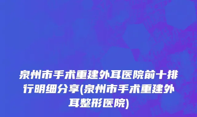 泉州市手术重建外耳医院前十排行明细分享(泉州市手术重建外耳整形医院)