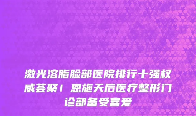 激光溶脂脸部医院排行十强权威荟聚!恩施天后医疗整形门诊部备受喜爱