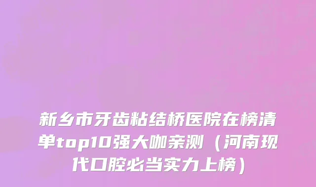 新乡市牙齿粘结桥医院在榜清单top10强大咖亲测（河南现代口腔必当实力上榜）