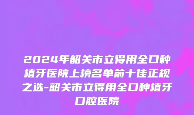 2024年韶关市立得用全口种植牙医院上榜名单前十佳正规之选-韶关市立得用全口种植牙口腔医院