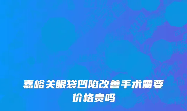 嘉峪关眼袋凹陷改善手术需要价格贵吗