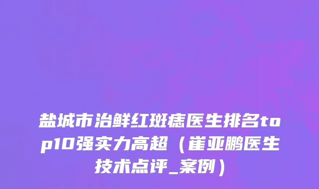 盐城市治鲜红斑痣医生排名top10强实力高超（崔亚鹏医生技术点评_案例）