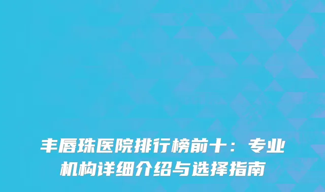 丰唇珠医院排行榜前十：专业机构详细介绍与选择指南