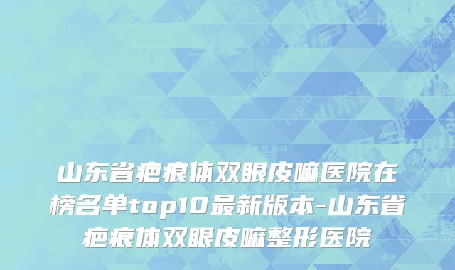 山东省疤痕体双眼皮嘛医院在榜名单top10最新版本-山东省疤痕体双眼皮嘛整形医院