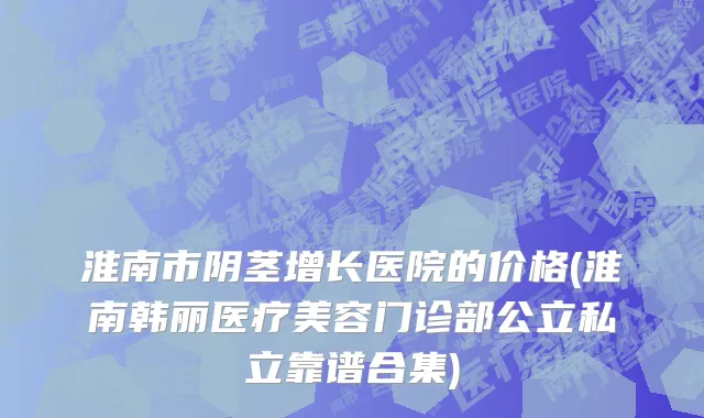淮南市阴茎增长医院的价格(淮南韩丽医疗美容门诊部公立私立靠谱合集)