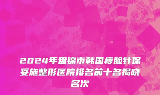 2024年盘锦市韩国瘦脸针保妥施整形医院排名前十名揭晓名次