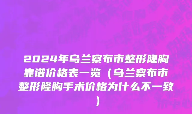 2024年乌兰察布市整形隆胸靠谱价格表一览（乌兰察布市整形隆胸手术价格为什么不一致）
