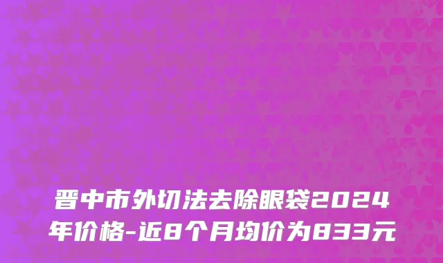 晋中市外切法去除眼袋2024年价格-近8个月均价为833元