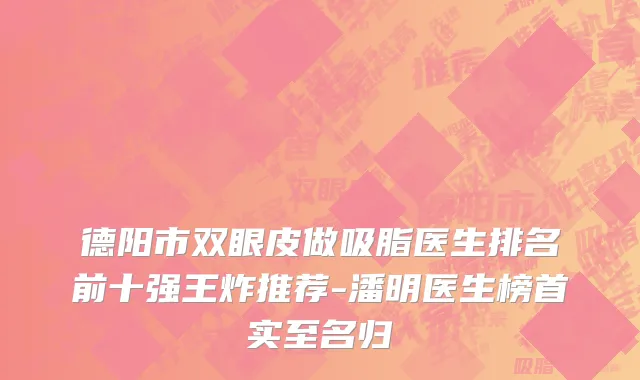 德阳市双眼皮做吸脂医生排名前十强王炸推荐-潘明医生榜首实至名归